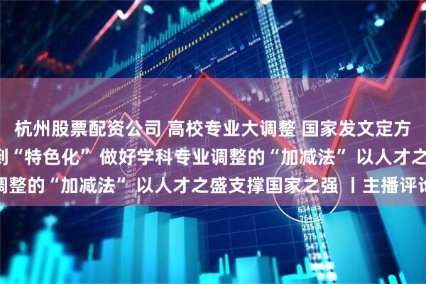 杭州股票配资公司 高校专业大调整 国家发文定方向​！ 从“大而全”到“特色化” 做好学科专业调整的“加减法” 以人才之盛支撑国家之强 丨主播评论