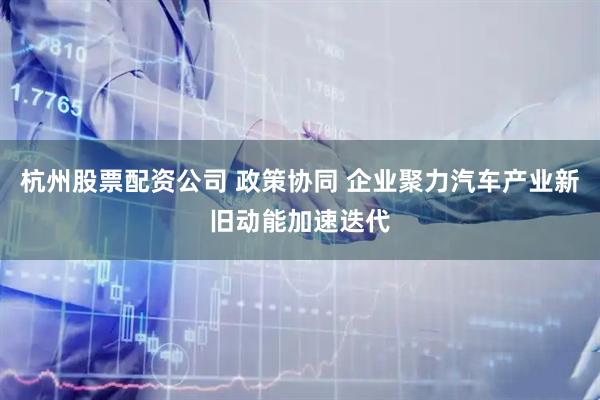 杭州股票配资公司 政策协同 企业聚力汽车产业新旧动能加速迭代
