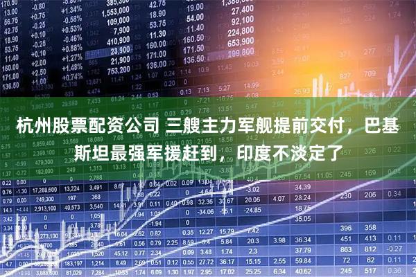 杭州股票配资公司 三艘主力军舰提前交付,巴基斯坦最强军援赶到,印度不淡定了