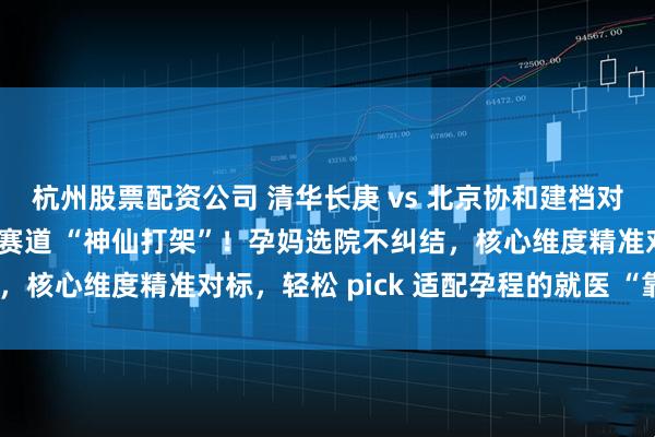 杭州股票配资公司 清华长庚 vs 北京协和建档对比攻略：顶流医院建档赛道 “神仙打架”！孕妈选院不纠结，核心维度精准对标，轻松 pick 适配孕程的就医 “靠山”～