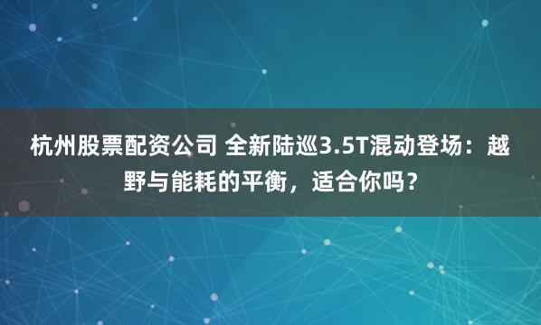 杭州股票配资公司 全新陆巡3.5T混动登场:越野与能耗的平衡,适合你吗?