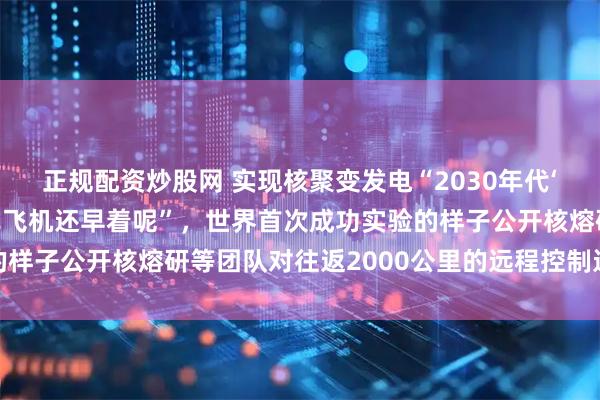 正规配资炒股网 实现核聚变发电“2030年代‘轻型飞机’起飞,喷气式飞机还早着呢”,世界首次成功实验的样子公开核熔研等团队对往返2000公里的远程控制进行了研究
