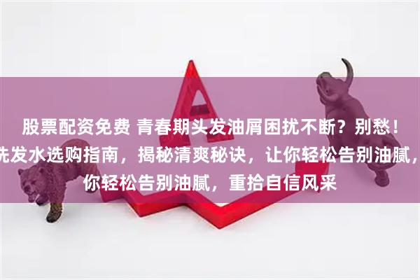 股票配资免费 青春期头发油屑困扰不断?别愁!这份控油去屑洗发水选购指南,揭秘清爽秘诀,让你轻松告别油腻,重拾自信风采