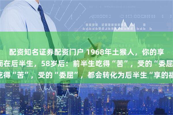 配资知名证券配资门户 1968年土猴人，你的享福的日子不在前半生，而在后半生，58岁后：前半生吃得“苦”，受的“委屈”，都会转化为后半生“享的福”！