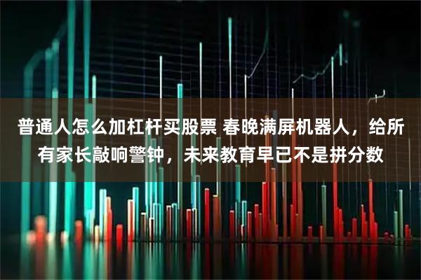 普通人怎么加杠杆买股票 春晚满屏机器人，给所有家长敲响警钟，未来教育早已不是拼分数