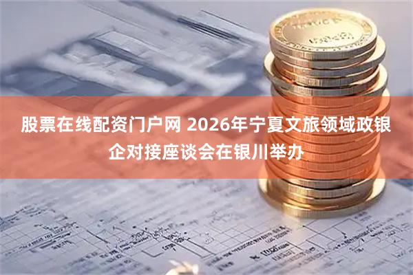 股票在线配资门户网 2026年宁夏文旅领域政银企对接座谈会在银川举办