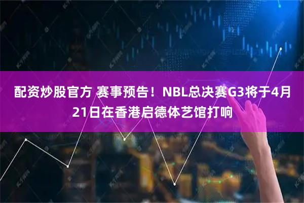 配资炒股官方 赛事预告！NBL总决赛G3将于4月21日在香港启德体艺馆打响