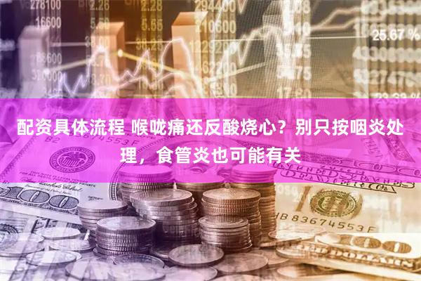 配资具体流程 喉咙痛还反酸烧心？别只按咽炎处理，食管炎也可能有关