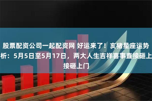 股票配资公司一起配资网 好运来了！亥猪星座运势解析：5月5日至5月17日，两大人生吉祥喜事直接砸上门