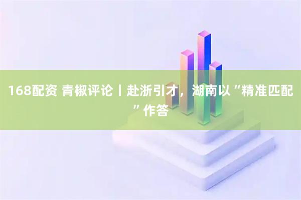 168配资 青椒评论丨赴浙引才，湖南以“精准匹配”作答