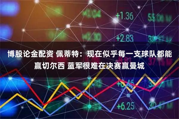 博股论金配资 佩蒂特：现在似乎每一支球队都能赢切尔西 蓝军很难在决赛赢曼城