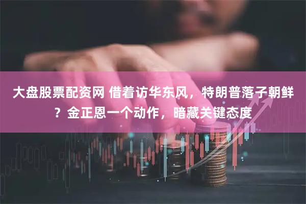 大盘股票配资网 借着访华东风，特朗普落子朝鲜？金正恩一个动作，暗藏关键态度