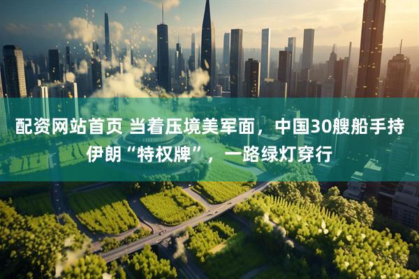 配资网站首页 当着压境美军面，中国30艘船手持伊朗“特权牌”，一路绿灯穿行