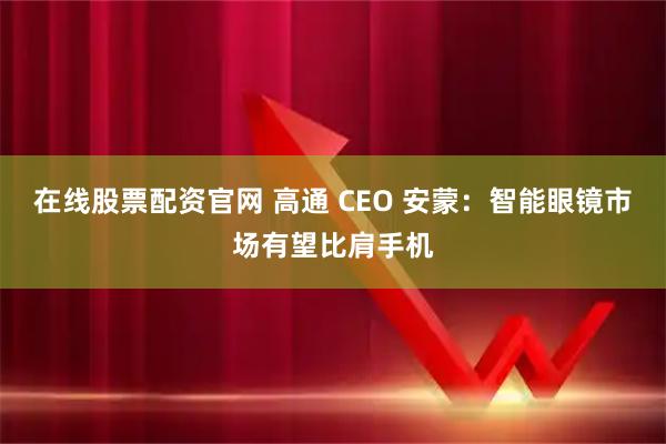 在线股票配资官网 高通 CEO 安蒙：智能眼镜市场有望比肩手机