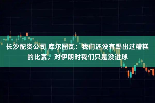 长沙配资公司 库尔图瓦：我们还没有踢出过糟糕的比赛，对伊朗时我们只是没进球
